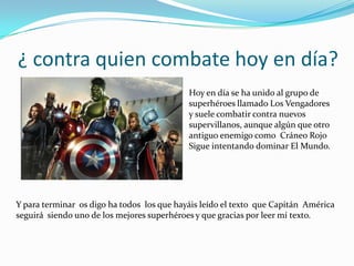 ¿ contra quien combate hoy en día?
                                            Hoy en día se ha unido al grupo de
                                            superhéroes llamado Los Vengadores
                                            y suele combatir contra nuevos
                                            supervillanos, aunque algún que otro
                                            antiguo enemigo como Cráneo Rojo
                                            Sigue intentando dominar El Mundo.




Y para terminar os digo ha todos los que hayáis leído el texto que Capitán América
seguirá siendo uno de los mejores superhéroes y que gracias por leer mí texto.
 