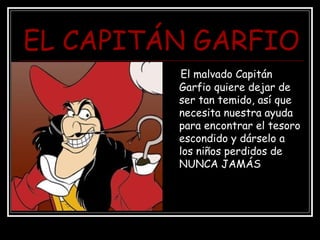 EL CAPITÁN GARFIO
El malvado Capitán
Garfio quiere dejar de
ser tan temido, así que
necesita nuestra ayuda
para encontrar el tesoro
escondido y dárselo a
los niños perdidos de
NUNCA JAMÁS
 