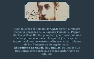 Cuando oímos el nombre de Gaudí vienen a nuestra
memoria imágenes de la Sagrada Familia, el Parque
Güell o la Casa Batlló ...