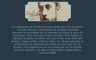 La inspiración de Gaudí en la naturaleza viene de una fuerte 
vocación práctica, observando los modelos naturales 
descubre los principios que la ordenan, la forma, el uso y su 
estructura. Esto es lo que la hace ser bella. Esta belleza es 
objetiva, de gusto universal, tal como el mar o un árbol que 
gustan a legos, cultos, artistas, niños, etc. Es por esto que su 
arquitectura es admirada por todos sin tener que ser un 
erudito. Una arquitectura de las evidencias, de un sentido 
práctico, intuitivo, con algo de ingenuidad, imaginación y 
espontaneidad. 
 