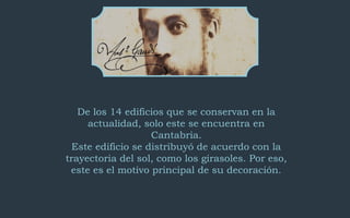 De los 14 edificios que se conservan en la 
actualidad, solo este se encuentra en 
Cantabria. 
Este edificio se distribuyó de acuerdo con la 
trayectoria del sol, como los girasoles. Por eso, 
este es el motivo principal de su decoración. 
 