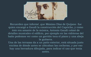 Recuerden que informé ,que Máximo Díaz de Quijano fue 
quien encargó a Gaudí la construcción del Capricho, y como 
éste era amante de la música, Antonio Gaudí colmó de 
detalles musicales el edificio, por ejemplo en las vidrieras del 
baño podemos ver como un gorrión toca el piano y una abeja 
la guitarra. 
Una de las terrazas da a un patio exterior, está situada justo 
encima de dónde antes se ubicaban las cocheras, y por eso 
hay una herradura dibujada, para indicar el uso que tenía 
antes. 
 