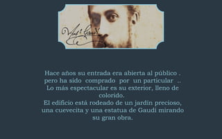 Hace años su entrada era abierta al público . 
pero ha sido comprado por un particular .. 
Lo más espectacular es su exterior, lleno de 
colorido. 
El edificio está rodeado de un jardín precioso, 
una cuevecita y una estatua de Gaudí mirando 
su gran obra. 
 