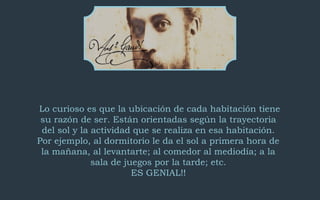 Lo curioso es que la ubicación de cada habitación tiene 
su razón de ser. Están orientadas según la trayectoria 
del sol y la actividad que se realiza en esa habitación. 
Por ejemplo, al dormitorio le da el sol a primera hora de 
la mañana, al levantarte; al comedor al mediodía; a la 
sala de juegos por la tarde; etc. 
ES GENIAL!! 
 