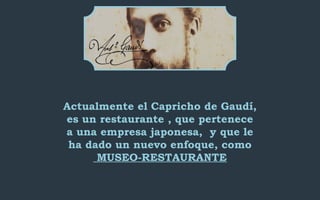 Actualmente el Capricho de Gaudí, 
es un restaurante , que pertenece 
a una empresa japonesa, y que le 
ha dado un nuevo enfoque, como 
MUSEO-RESTAURANTE 
 