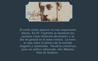 El estilo árabe aparece en este impactante 
diseño. En El Capricho se destacan los 
azulejos como elemento decorativo, y la 
flor de girasol es el tema central . La torre 
se alza sobre el pórtico de la entrada 
elegante y misteriosa. Gaudí la construyó 
para un soltero adinerado, don Máximo 
Díaz de Quijano. 
 