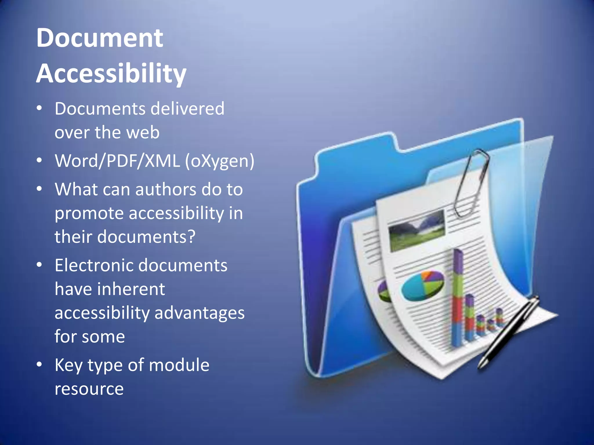 Document
Accessibility
• Documents delivered
over the web
• Word/PDF/XML (oXygen)
• What can authors do to
promote accessibility in
their documents?
• Electronic documents
have inherent
accessibility advantages
for some
• Key type of module
resource
 