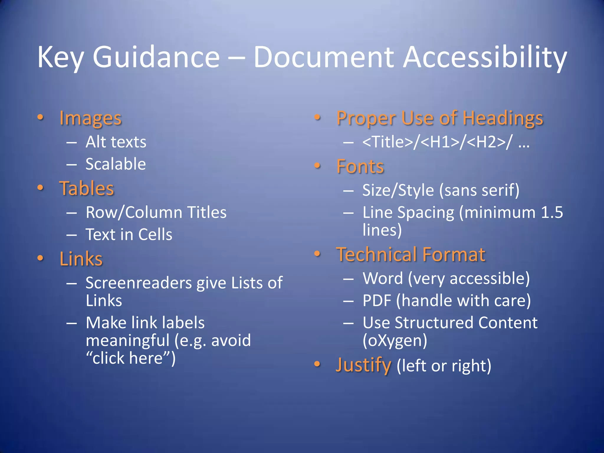 Key Guidance – Document Accessibility
• Images
– Alt texts
– Scalable
• Tables
– Row/Column Titles
– Text in Cells
• Links
– Screenreaders give Lists of
Links
– Make link labels
meaningful (e.g. avoid
“click here”)
• Proper Use of Headings
– <Title>/<H1>/<H2>/ …
• Fonts
– Size/Style (sans serif)
– Line Spacing (minimum 1.5
lines)
• Technical Format
– Word (very accessible)
– PDF (handle with care)
– Use Structured Content
(oXygen)
• Justify (left or right)
 
