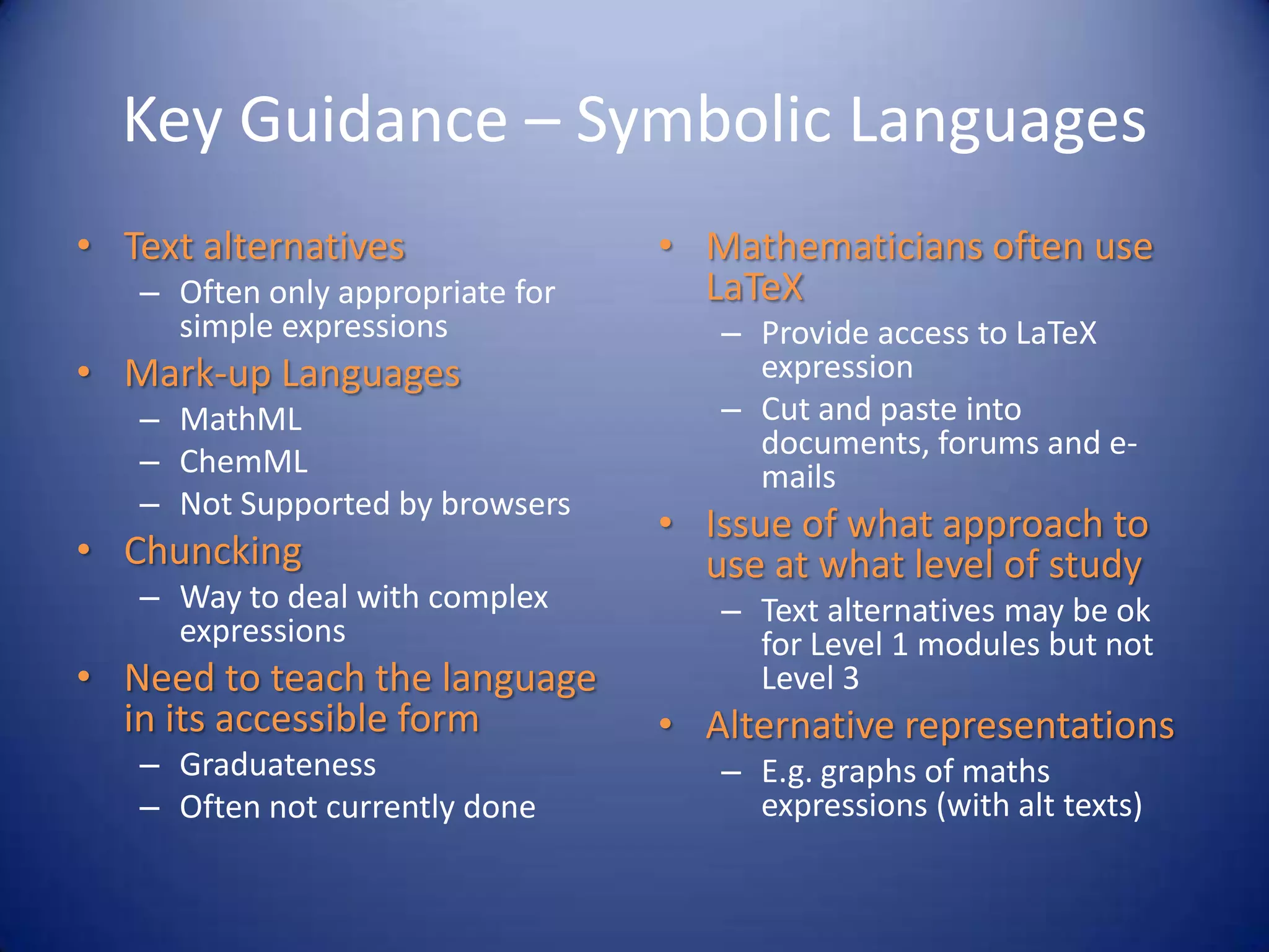 Key Guidance – Symbolic Languages
• Text alternatives
– Often only appropriate for
simple expressions
• Mark-up Languages
– MathML
– ChemML
– Not Supported by browsers
• Chuncking
– Way to deal with complex
expressions
• Need to teach the language
in its accessible form
– Graduateness
– Often not currently done
• Mathematicians often use
LaTeX
– Provide access to LaTeX
expression
– Cut and paste into
documents, forums and e-
mails
• Issue of what approach to
use at what level of study
– Text alternatives may be ok
for Level 1 modules but not
Level 3
• Alternative representations
– E.g. graphs of maths
expressions (with alt texts)
 