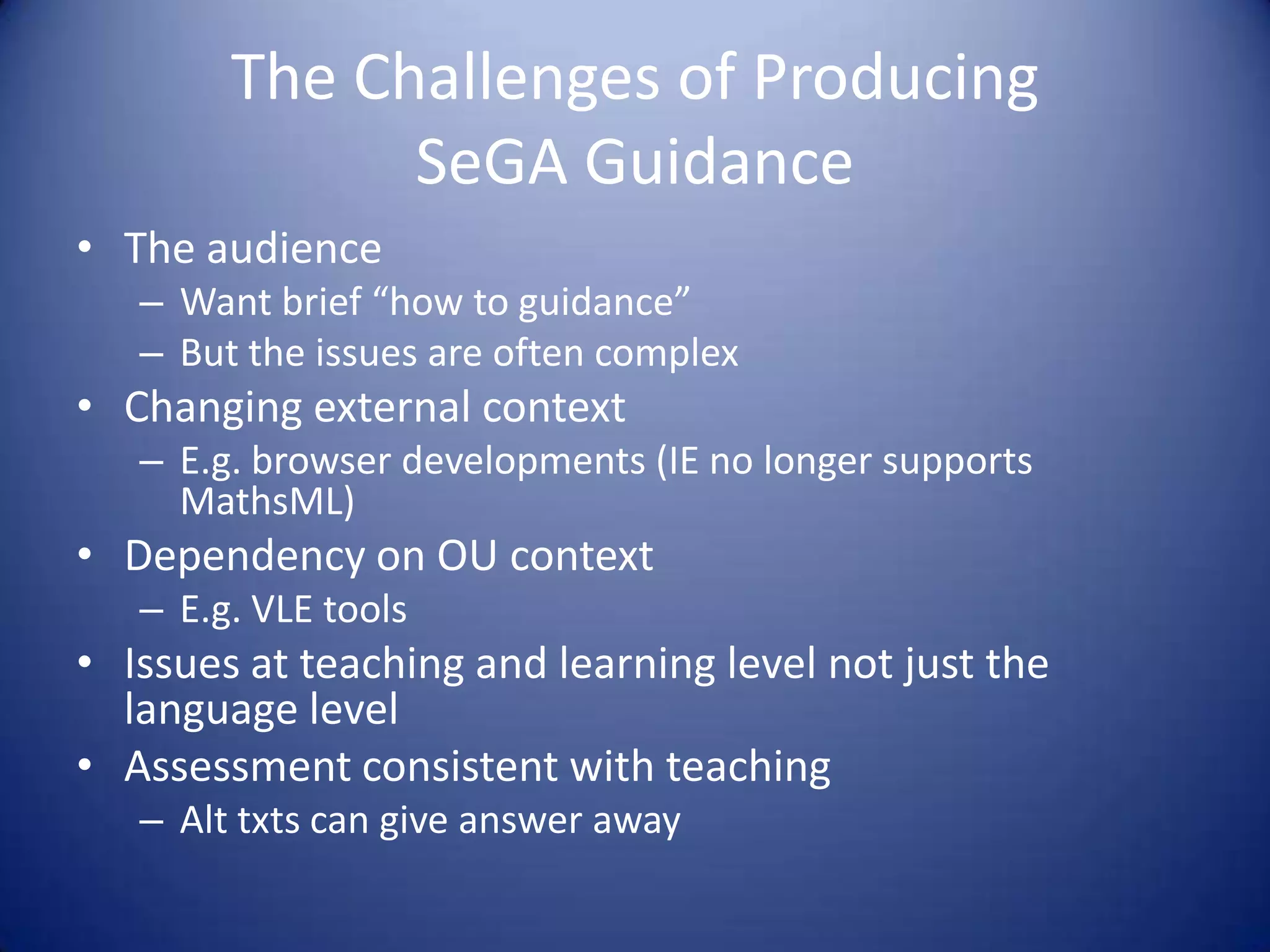 The Challenges of Producing
SeGA Guidance
• The audience
– Want brief “how to guidance”
– But the issues are often complex
• Changing external context
– E.g. browser developments (IE no longer supports
MathsML)
• Dependency on OU context
– E.g. VLE tools
• Issues at teaching and learning level not just the
language level
• Assessment consistent with teaching
– Alt txts can give answer away
 