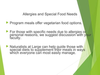 Allergies and Special Food Needs
 Program meals offer vegetarian food options.
 For those with specific needs due to allergies or
personal reasons, we suggest discussion with your
faculty.
 Naturalists at Large can help guide those with
special diets to supplement their meals in ways
which everyone can most easily manage.
 