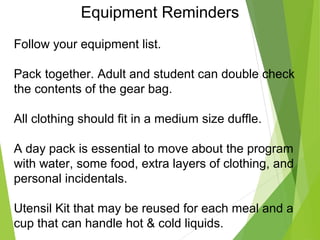 Equipment Reminders
Follow your equipment list.
Pack together. Adult and student can double check
the contents of the gear bag.
All clothing should fit in a medium size duffle.
A day pack is essential to move about the program
with water, some food, extra layers of clothing, and
personal incidentals.
Utensil Kit that may be reused for each meal and a
cup that can handle hot & cold liquids.
 