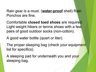 Rain gear is a must. (water-proof shell) Rain
Ponchos are fine.
Comfortable closed toed shoes are required.
Light weight hikers or tennis shoes with a few
pairs of good outdoor socks (non-cotton).
A good water bottle (quart or liter).
The proper sleeping bag (check your equipment
list for specifics).
A sleeping pad for underneath you and your
sleeping bag.
 