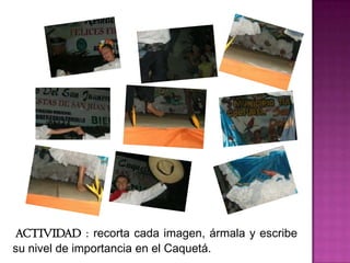 ACTIVIDAD : recorta cada imagen, ármala y escribe su nivel de importancia en el Caquetá. ACTIVIDAD: Haz un pequeño collage con las imágenes anteriores , y apartir de ellas haz un pasatiempo con sus nombres.