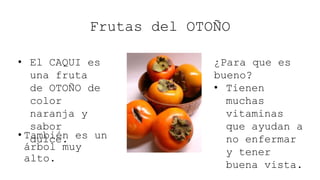 Frutas del OTOÑO
• También es un
árbol muy
alto.
¿Para que es
bueno?
• Tienen
muchas
vitaminas
que ayudan a
no enfermar
y tener
buena vista.
• El CAQUI es
una fruta
de OTOÑO de
color
naranja y
sabor
dulce.
 