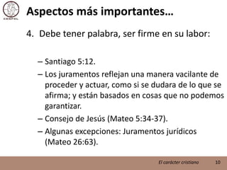 Aspectos más importantes…Debe tener palabra, ser firme en su labor:Santiago 5:12.Los juramentos reflejan una manera vacilante de proceder y actuar, como si se dudara de lo que se afirma; y están basados en cosas que no podemos garantizar.Consejo de Jesús (Mateo 5:34-37).Algunas excepciones: Juramentos jurídicos (Mateo 26:63). 10El carácter cristiano