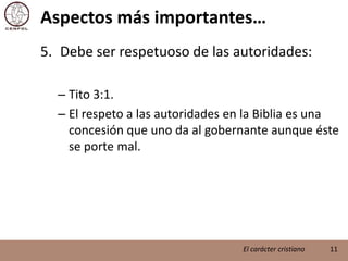 Aspectos más importantes…Debe ser respetuoso de las autoridades:Tito 3:1.El respeto a las autoridades en la Biblia es una concesión que uno da al gobernante aunque éste se porte mal.11El carácter cristiano