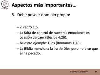 Aspectos más importantes…Debe poseer dominio propio:2 Pedro 1:5.La falta de control de nuestras emociones es ocasión de caer (Efesios 4:26).Nuestro ejemplo: Dios (Romanos 1:18)La Biblia menciona la ira de Dios pero no dice que él ha pecado…14El carácter cristiano
