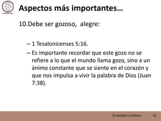 Aspectos más importantes…Debe ser gozoso,  alegre:1 Tesalonicenses 5:16.Es importante recordar que este gozo no se refiere a lo que el mundo llama gozo, sino a un ánimo constante que se siente en el corazón y que nos impulsa a vivir la palabra de Dios (Juan 7:38).16El carácter cristiano