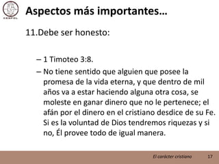 Aspectos más importantes…Debe ser honesto:1 Timoteo 3:8.No tiene sentido que alguien que posee la promesa de la vida eterna, y que dentro de mil años va a estar haciendo alguna otra cosa, se moleste en ganar dinero que no le pertenece; el afán por el dinero en el cristiano desdice de su Fe. Si es la voluntad de Dios tendremos riquezas y si no, Él provee todo de igual manera.17El carácter cristiano
