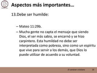 Aspectos más importantes…Debe ser humilde:Mateo 11:29b.Mucha gente no capta el mensaje que siendo Dios, el ser más sabio, se encarnó y se hizo carpintero. Esta humildad no debe ser interpretada como pobreza, sino como un espíritu que vive para servir a los demás, que Dios lo puede utilizar de acuerdo a su voluntad.19El carácter cristiano
