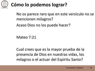 Cómo lo podemos lograr?	No os parece raro que en este versículo no se mencionen milagros?	Acaso Dios no los puede hacer?	Mateo 7:21	Cual crees que es la mayor prueba de la presencia de Dios en nuestras vidas, los milagros o el actuar del Espíritu Santo?22El carácter cristiano