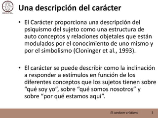 Una descripción del carácterEl Carácter proporciona una descripción del psiquismo del sujeto como una estructura de auto conceptos y relaciones objetales que están modulados por el conocimiento de uno mismo y por el simbolismo (Cloninger et al., 1993).El carácter se puede describir como la inclinación a responder a estímulos en función de los diferentes conceptos que los sujetos tienen sobre “qué soy yo”, sobre “qué somos nosotros” y sobre “por qué estamos aquí”.3El carácter cristiano