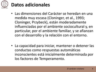 Datos adicionalesLas dimensiones del Carácter se heredan en una medida muy escasa (Cloninger, et al., 1993; Cloninger, Przybeck), están moderadamente influenciadas por el ambiente sociocultural y, en particular, por el ambiente familiar, y se afianzan con el desarrollo y la relación con el entorno. La capacidad para iniciar, mantener o detener las conductas como respuestas automáticas inconscientes está inicialmente determinada por los factores de Temperamento.4El carácter cristiano