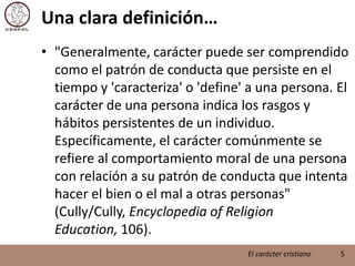 Una clara definición…"Generalmente, carácter puede ser comprendido como el patrón de conducta que persiste en el tiempo y 'caracteriza' o 'define' a una persona. El carácter de una persona indica los rasgos y hábitos persistentes de un individuo. Específicamente, el carácter comúnmente se refiere al comportamiento moral de una persona con relación a su patrón de conducta que intenta hacer el bien o el mal a otras personas" (Cully/Cully, Encyclopedia of ReligionEducation, 106).5El carácter cristiano