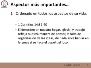 Aspectos más importantes…Ordenado en todos los aspectos de su vida:1 Corintios 14:39-40El desorden en nuestro hogar, iglesia, y trabajo refleja nuestra manera de pensar, la falta de organización de las ideas; de nada sirve hablar en lenguas si se hace el papel del loco.7El carácter cristiano