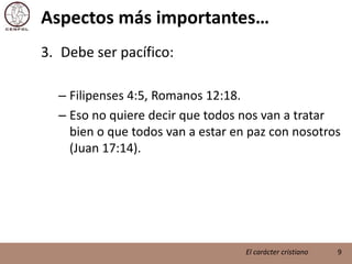 Aspectos más importantes…Debe ser pacífico:Filipenses 4:5, Romanos 12:18.Eso no quiere decir que todos nos van a tratar bien o que todos van a estar en paz con nosotros (Juan 17:14).9El carácter cristiano
