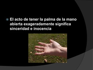    El acto de tener la palma de la mano
    abierta exageradamente significa
    sinceridad e inocencia
 