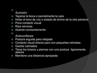 
    Sumisión
   Taparse la boca o parcialmente la cara
   Imitar el tono de voz o estado de ánimo de la otra persona
   Poco contacto visual
   Risa nerviosa
   Asiente constantemente

    Autoconfianza
   Postura erguida pero relajada
   Contacto visual directo pero con pequeñas retiradas
   Gestos calmados
   Tiene los brazos y piernas con una postura ligeramente
    abierta
   Mantiene una distancia apropiada
 