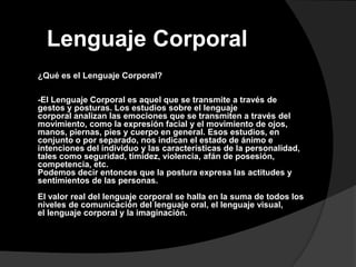 Lenguaje Corporal
¿Qué es el Lenguaje Corporal?

-El Lenguaje Corporal es aquel que se transmite a través de
gestos y posturas. Los estudios sobre el lenguaje
corporal analizan las emociones que se transmiten a través del
movimiento, como la expresión facial y el movimiento de ojos,
manos, piernas, pies y cuerpo en general. Esos estudios, en
conjunto o por separado, nos indican el estado de ánimo e
intenciones del individuo y las características de la personalidad,
tales como seguridad, timidez, violencia, afán de posesión,
competencia, etc.
Podemos decir entonces que la postura expresa las actitudes y
sentimientos de las personas.
El valor real del lenguaje corporal se halla en la suma de todos los
niveles de comunicación del lenguaje oral, el lenguaje visual,
el lenguaje corporal y la imaginación.
 