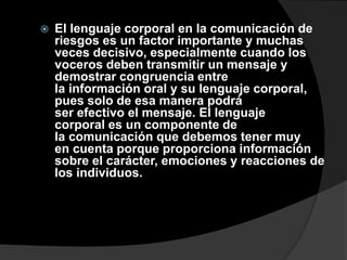    El lenguaje corporal en la comunicación de
    riesgos es un factor importante y muchas
    veces decisivo, especialmente cuando los
    voceros deben transmitir un mensaje y
    demostrar congruencia entre
    la información oral y su lenguaje corporal,
    pues solo de esa manera podrá
    ser efectivo el mensaje. El lenguaje
    corporal es un componente de
    la comunicación que debemos tener muy
    en cuenta porque proporciona información
    sobre el carácter, emociones y reacciones de
    los individuos.
 
