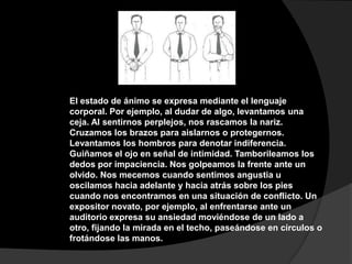 El estado de ánimo se expresa mediante el lenguaje
corporal. Por ejemplo, al dudar de algo, levantamos una
ceja. Al sentirnos perplejos, nos rascamos la nariz.
Cruzamos los brazos para aislarnos o protegernos.
Levantamos los hombros para denotar indiferencia.
Guiñamos el ojo en señal de intimidad. Tamborileamos los
dedos por impaciencia. Nos golpeamos la frente ante un
olvido. Nos mecemos cuando sentimos angustia u
oscilamos hacia adelante y hacia atrás sobre los pies
cuando nos encontramos en una situación de conflicto. Un
expositor novato, por ejemplo, al enfrentarse ante un
auditorio expresa su ansiedad moviéndose de un lado a
otro, fijando la mirada en el techo, paseándose en círculos o
frotándose las manos.
 