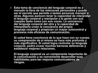    Esta toma de conciencia del lenguaje corporal es a
    menudo la llave de las relaciones personales y puede
    ser el secreto que permite a tantas personas manejar a
    otras. Algunos parecen tener la capacidad de interpretar
    el lenguaje corporal y manipular a la gente con sus
    cuerpos tanto como con sus voces. La conciencia
    del lenguaje corporal del otro y la capacidad de
    interpretarlo crean la conciencia del propio
    lenguaje corporal y propician un mayor autocontrol y
    procesos más eficaces de comunicación.
    Si usted tiene conciencia de lo que hace con su cuerpo,
    su comprensión de sí mismo se hace más profunda y
    más significativa. Si usted logra controlar su lenguaje
    corporal, podrá cruzar muchas barreras defensivas y
    establecer mejores relaciones.
    El lenguaje corporal es un componente importante de
    la comunicación y es conveniente desarrollar esas
    habilidades para ser mejores comunicadores de
    riesgos.
 