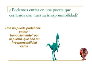 ¿ Podemos entrar en una puerta que
cerramos con nuestra irresponsabilidad?
Uno no puede pretender
entrar “
tranquilamente” portranquilamente” por
la puerta, que con su
irresponsabilidad
cerro.
 