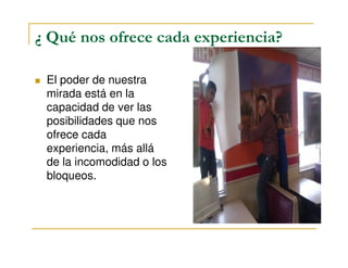 ¿ Qué nos ofrece cada experiencia?
El poder de nuestra
mirada está en la
capacidad de ver las
posibilidades que nos
ofrece cadaofrece cada
experiencia, más allá
de la incomodidad o los
bloqueos.
 