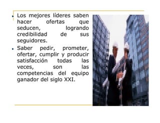 Los mejores líderes saben
hacer ofertas que
seducen, logrando
credibilidad de sus
seguidores.
Saber pedir, prometer,
ofertar, cumplir y producir
satisfacción todas lassatisfacción todas las
veces, son las
competencias del equipo
ganador del siglo XXI.
 