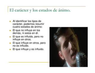 El carácter y los estados de ánimo.
Al identificar los tipos de
carácter, podemos resumir
cuatro estados de ánimo:
El que no influye en los
demás, ni estos en él.
El que es influido, pero noEl que es influido, pero no
influye en otros.
El que influye en otros, pero
no es influido.
El que influye y es influido.
 