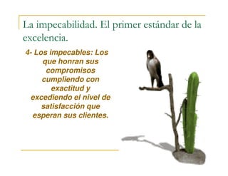 La impecabilidad. El primer estándar de la
excelencia.
4- Los impecables: Los
que honran sus
compromisos
cumpliendo con
exactitud yexactitud y
excediendo el nivel de
satisfacción que
esperan sus clientes.
 