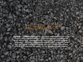 EL CARBÓN
Carbón o carbón mineral es una roca sedimentaria de color
negro, muy rica en carbono y con cantidades variables de
otros elementos, principalmente hidrógeno, azufre, oxígeno y
nitrógeno, utilizada como combustible fósil. La mayor parte
del carbón se formó durante el período Carbonífero (hace
359 a 299 millones de años). Es un recurso no renovable.
 