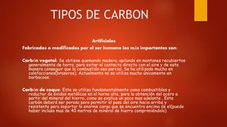 TIPOS DE CARBON
Artificiales
Fabricados o modificados por el ser humano los más importantes son:
Carbón vegetal: Se obtien...