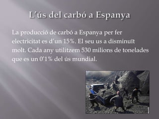 La producció de carbó a Espanya per fer
electricitat es d’un 15%. El seu us a disminuït
molt. Cada any utilitzem 530 milions de tonelades
que es un 0’1% del ús mundial.
 