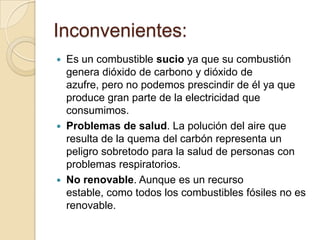 Inconvenientes:






Es un combustible sucio ya que su combustión
genera dióxido de carbono y dióxido de
azufre, pero no podemos prescindir de él ya que
produce gran parte de la electricidad que
consumimos.
Problemas de salud. La polución del aire que
resulta de la quema del carbón representa un
peligro sobretodo para la salud de personas con
problemas respiratorios.
No renovable. Aunque es un recurso
estable, como todos los combustibles fósiles no es
renovable.

 