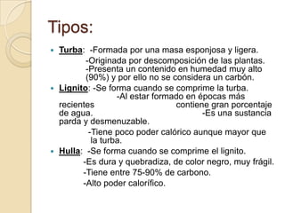Tipos:
Turba: -Formada por una masa esponjosa y ligera.
-Originada por descomposición de las plantas.
-Presenta un contenido en humedad muy alto
(90%) y por ello no se considera un carbón.
 Lignito: -Se forma cuando se comprime la turba.
-Al estar formado en épocas más
recientes
contiene gran porcentaje
de agua.
-Es una sustancia
parda y desmenuzable.
-Tiene poco poder calórico aunque mayor que
la turba.
 Hulla: -Se forma cuando se comprime el lignito.
-Es dura y quebradiza, de color negro, muy frágil.
-Tiene entre 75-90% de carbono.
-Alto poder calorífico.


 