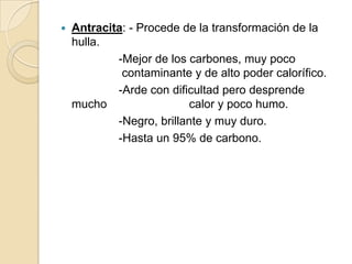 

Antracita: - Procede de la transformación de la
hulla.
-Mejor de los carbones, muy poco
contaminante y de alto poder calorífico.
-Arde con dificultad pero desprende
mucho
calor y poco humo.
-Negro, brillante y muy duro.
-Hasta un 95% de carbono.

 