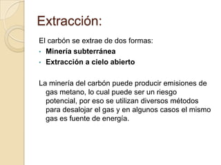 Extracción:
El carbón se extrae de dos formas:
• Minería subterránea
• Extracción a cielo abierto
La minería del carbón puede producir emisiones de
gas metano, lo cual puede ser un riesgo
potencial, por eso se utilizan diversos métodos
para desalojar el gas y en algunos casos el mismo
gas es fuente de energía.

 