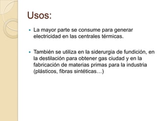 Usos:


La mayor parte se consume para generar
electricidad en las centrales térmicas.



También se utiliza en la siderurgia de fundición, en
la destilación para obtener gas ciudad y en la
fabricación de materias primas para la industria
(plásticos, fibras sintéticas…)

 